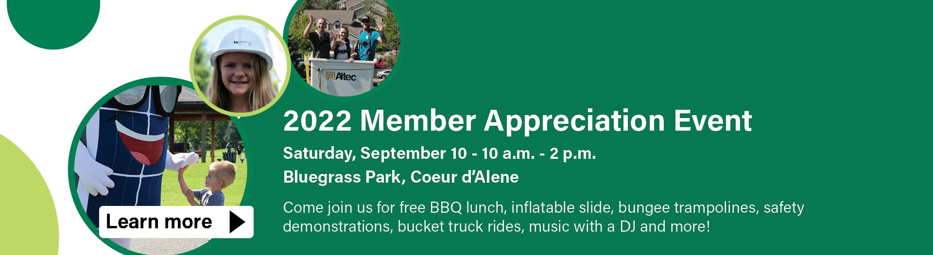 2022 Member Appreciation Event  Saturday, September 10 - 10 a.m. - 2 p.m. Bluegrass Park, Coeur d’Alene  Come join us for free BBQ lunch, inflatable slide, bungee trampolines, safety  demonstrations, bucket truck rides, music with a DJ and more! 